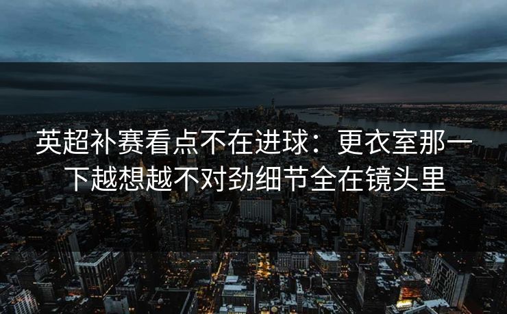 英超补赛看点不在进球：更衣室那一下越想越不对劲细节全在镜头里