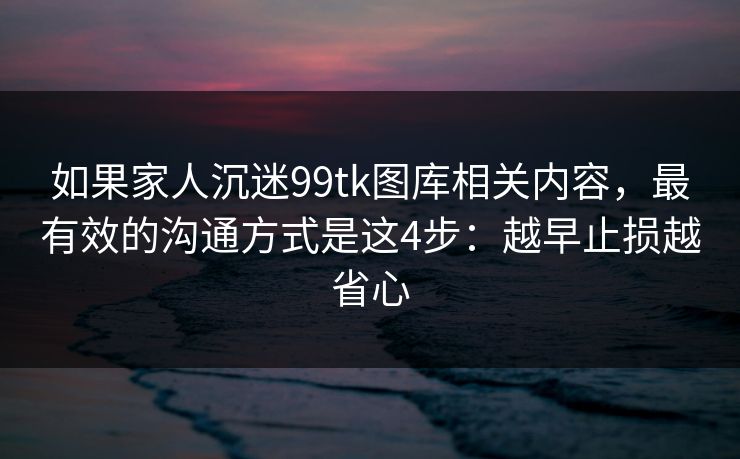 如果家人沉迷99tk图库相关内容，最有效的沟通方式是这4步：越早止损越省心