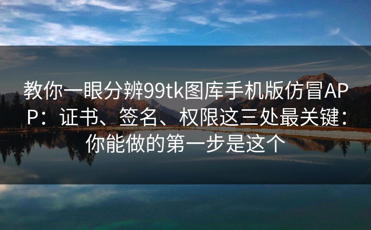 教你一眼分辨99tk图库手机版仿冒APP：证书、签名、权限这三处最关键：你能做的第一步是这个