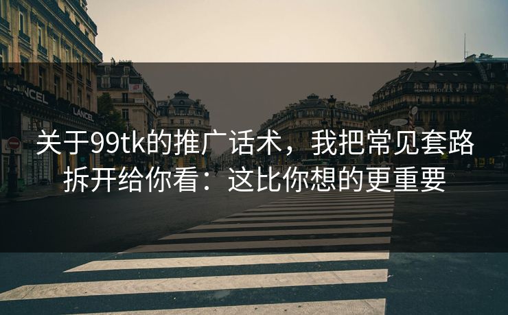 关于99tk的推广话术，我把常见套路拆开给你看：这比你想的更重要