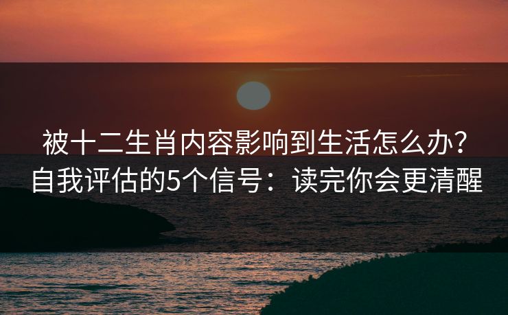 被十二生肖内容影响到生活怎么办？自我评估的5个信号：读完你会更清醒