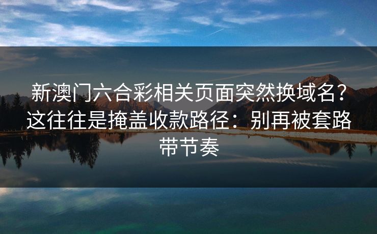 新澳门六合彩相关页面突然换域名？这往往是掩盖收款路径：别再被套路带节奏