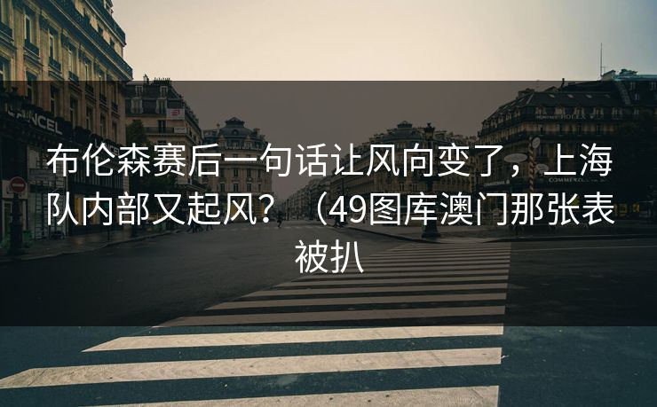 布伦森赛后一句话让风向变了，上海队内部又起风？（49图库澳门那张表被扒