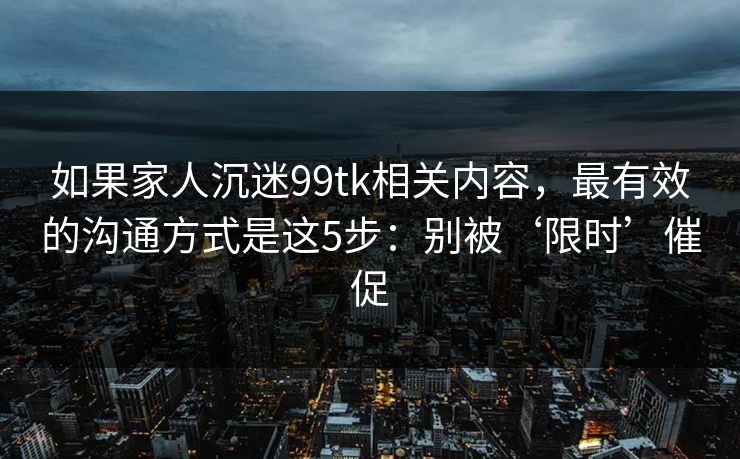如果家人沉迷99tk相关内容，最有效的沟通方式是这5步：别被‘限时’催促