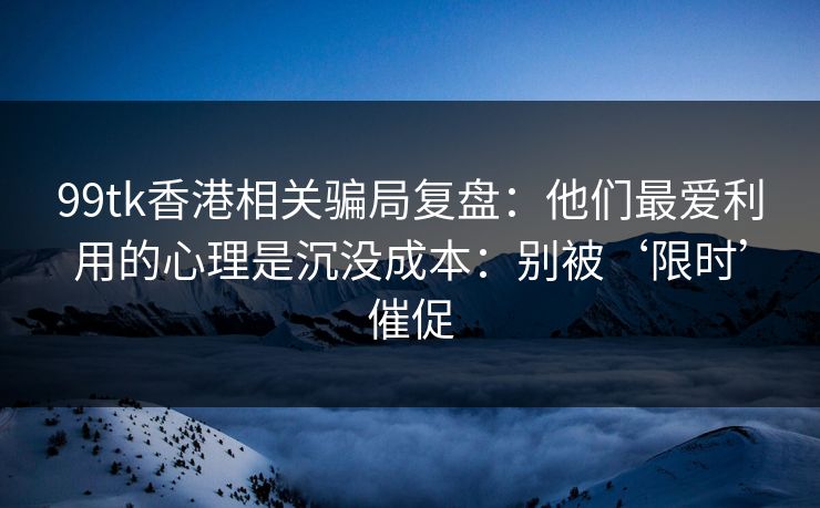 99tk香港相关骗局复盘：他们最爱利用的心理是沉没成本：别被‘限时’催促