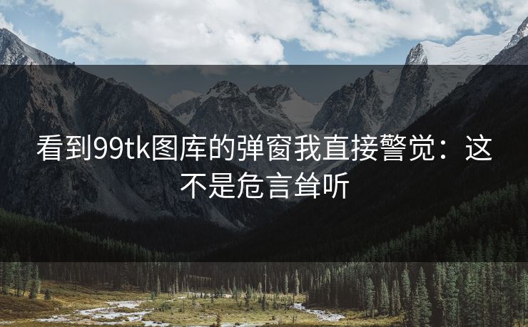 看到99tk图库的弹窗我直接警觉：这不是危言耸听