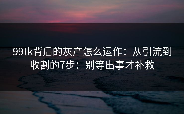 99tk背后的灰产怎么运作：从引流到收割的7步：别等出事才补救