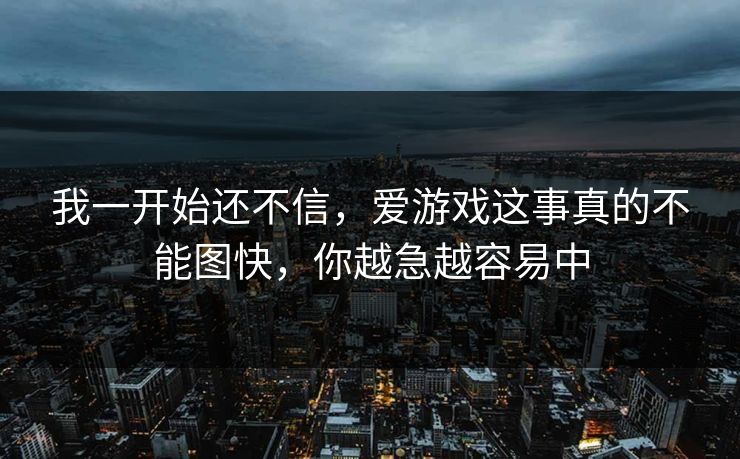 我一开始还不信，爱游戏这事真的不能图快，你越急越容易中
