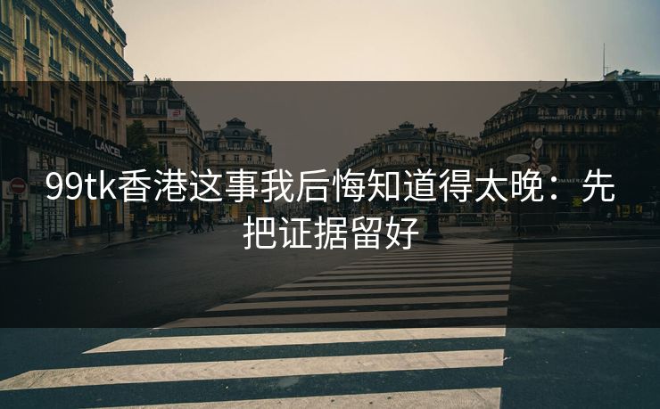 99tk香港这事我后悔知道得太晚：先把证据留好