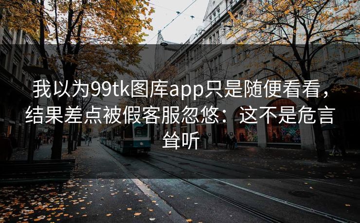 我以为99tk图库app只是随便看看，结果差点被假客服忽悠：这不是危言耸听