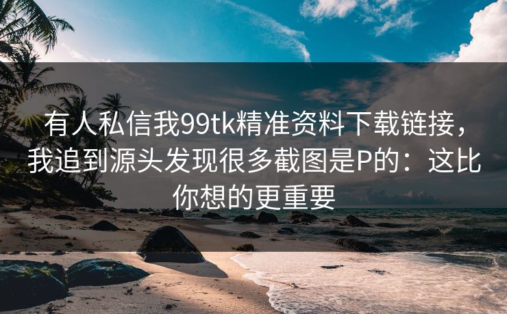 有人私信我99tk精准资料下载链接，我追到源头发现很多截图是P的：这比你想的更重要