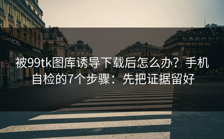 被99tk图库诱导下载后怎么办?手机自检的7个步骤:先把证据留好