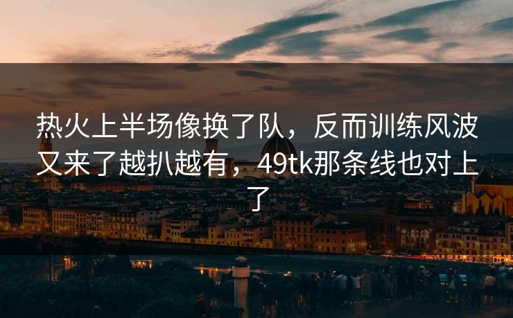 热火上半场像换了队,反而训练风波又来了越扒越有,49tk那条线也对上了