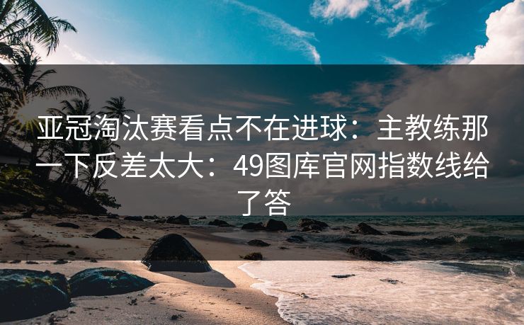 亚冠淘汰赛看点不在进球:主教练那一下反差太大:49图库官网指数线给了答